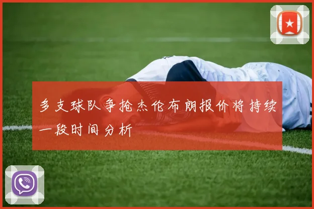 多支球队争抢杰伦布朗报价将持续一段时间分析