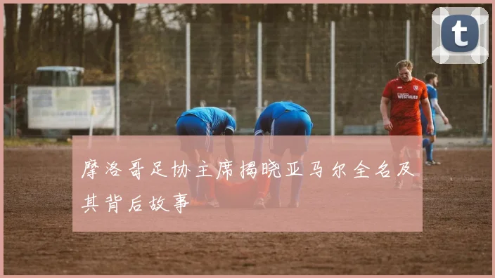 摩洛哥足协主席揭晓亚马尔全名及其背后故事