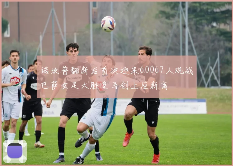 诺坎普翻新后首次迎来60067人观战巴萨女足大胜皇马创上座新高