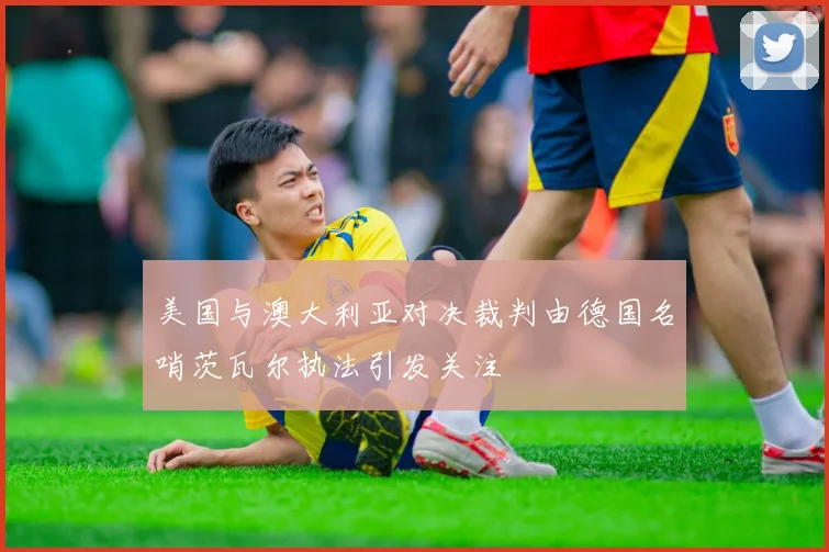 美国与澳大利亚对决裁判由德国名哨茨瓦尔执法引发关注