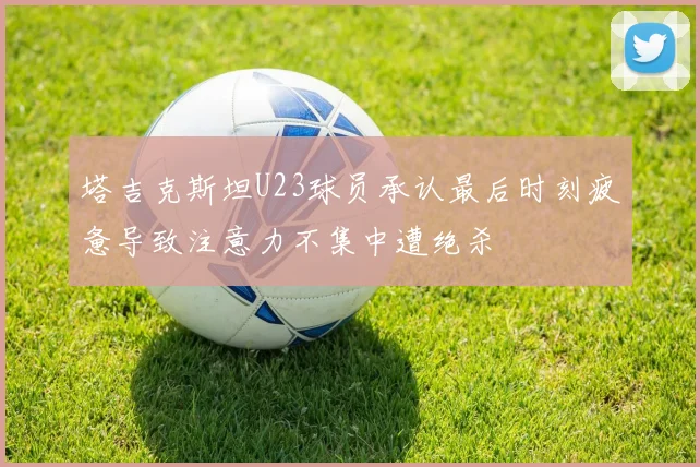 塔吉克斯坦U23球员承认最后时刻疲惫导致注意力不集中遭绝杀