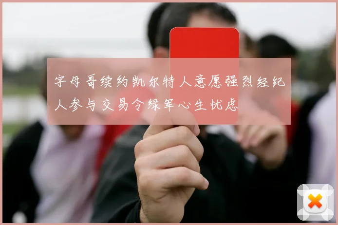 字母哥续约凯尔特人意愿强烈经纪人参与交易令绿军心生忧虑