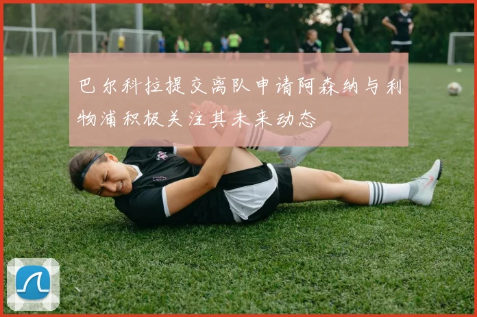 巴尔科拉提交离队申请阿森纳与利物浦积极关注其未来动态