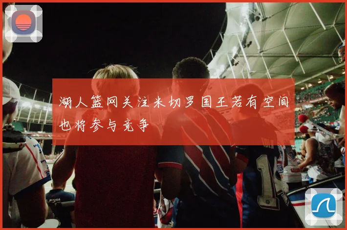 湖人篮网关注米切罗国王若有空间也将参与竞争