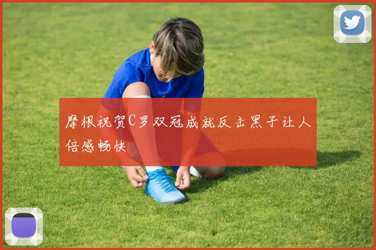 摩根祝贺C罗双冠成就反击黑子让人倍感畅快