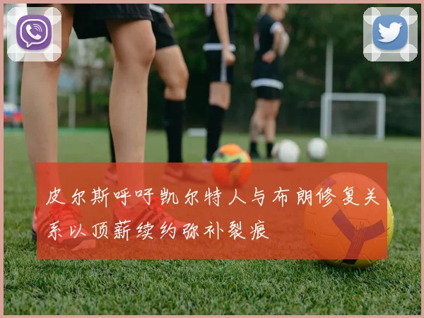 皮尔斯呼吁凯尔特人与布朗修复关系以顶薪续约弥补裂痕