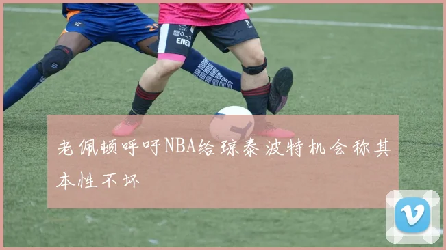 老佩顿呼吁NBA给琼泰波特机会称其本性不坏
