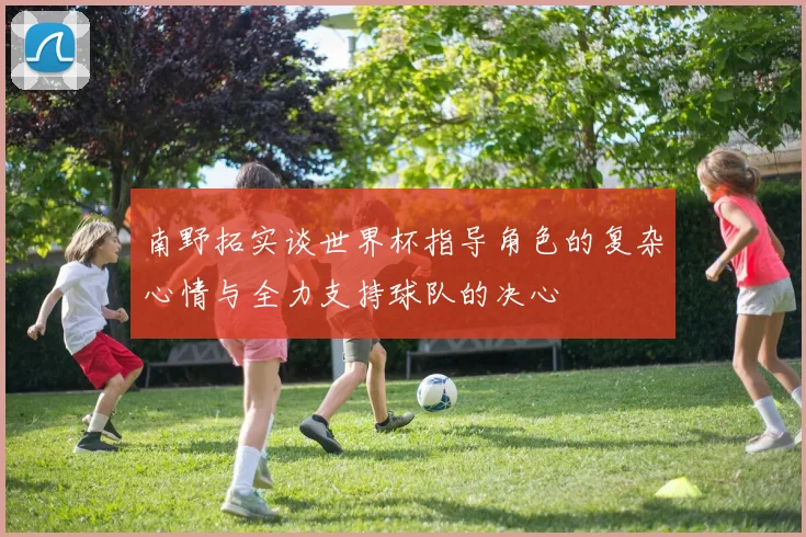 南野拓实谈世界杯指导角色的复杂心情与全力支持球队的决心