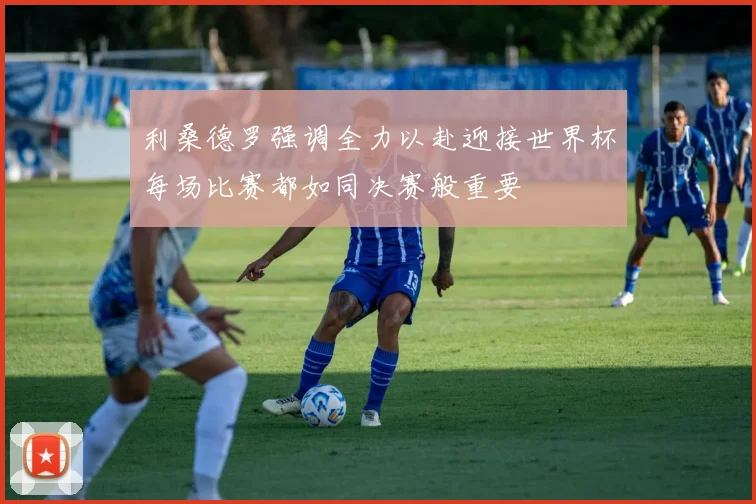 利桑德罗强调全力以赴迎接世界杯每场比赛都如同决赛般重要
