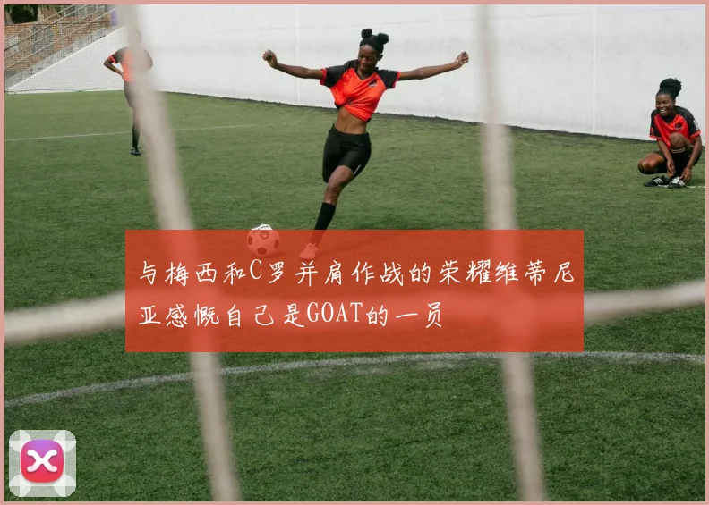与梅西和C罗并肩作战的荣耀维蒂尼亚感慨自己是GOAT的一员