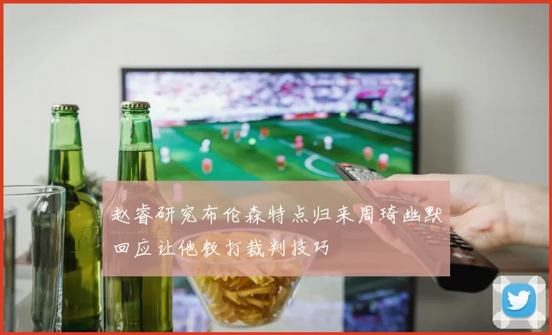 赵睿研究布伦森特点归来周琦幽默回应让他教打裁判技巧