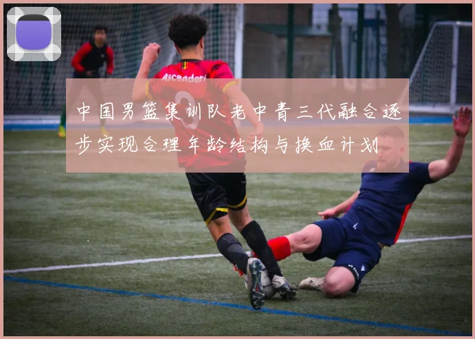 中国男篮集训队老中青三代融合逐步实现合理年龄结构与换血计划