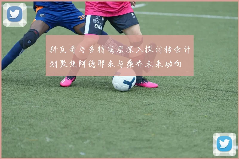 科瓦奇与多特高层深入探讨转会计划聚焦阿德耶米与桑乔未来动向