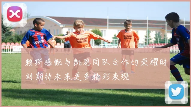 赖斯感慨与凯恩同队合作的荣耀时刻期待未来更多精彩表现