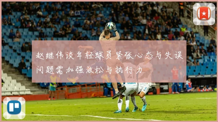 赵继伟谈年轻球员紧张心态与失误问题需加强放松与执行力