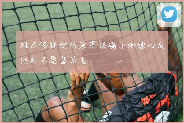 维尼修斯续约意图明确小蜘蛛心向他处不愿留马竞