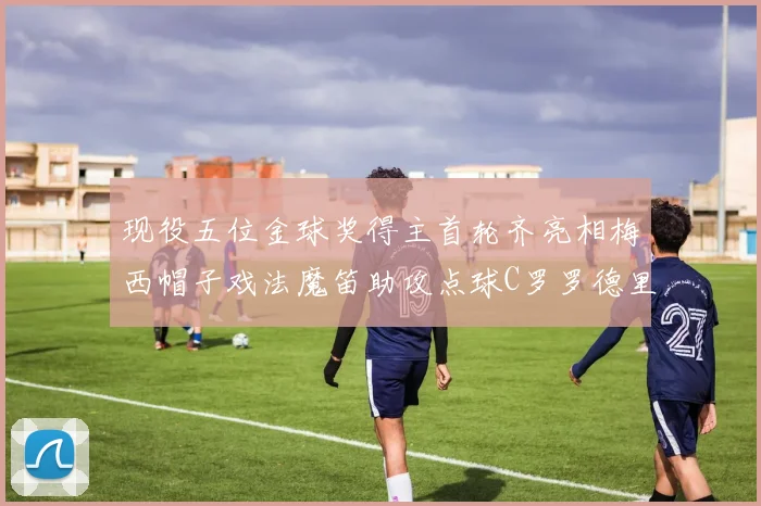 现役五位金球奖得主首轮齐亮相梅西帽子戏法魔笛助攻点球C罗罗德里握手言和