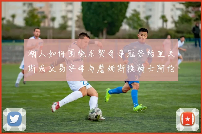 湖人如何围绕东契奇争冠签约里夫斯或交易字母与詹姆斯换骑士阿伦
