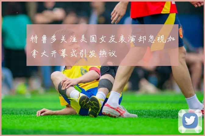 特鲁多关注美国女友表演却忽视加拿大开幕式引发热议