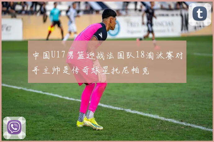 中国U17男篮迎战法国队18淘汰赛对手主帅是传奇球星托尼帕克