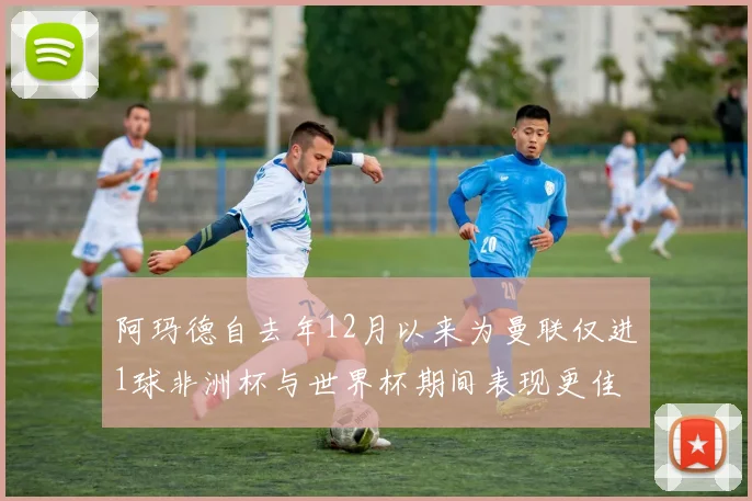 阿玛德自去年12月以来为曼联仅进1球非洲杯与世界杯期间表现更佳