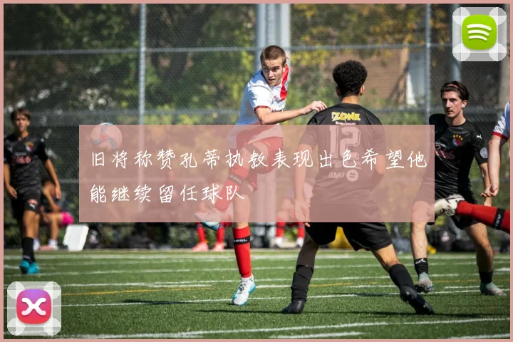 旧将称赞孔蒂执教表现出色希望他能继续留任球队