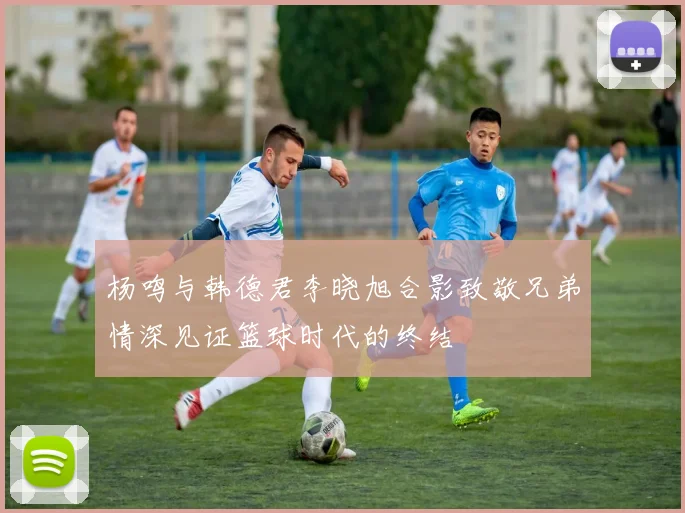 杨鸣与韩德君李晓旭合影致敬兄弟情深见证篮球时代的终结